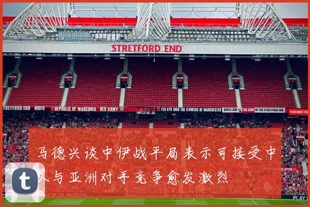 马德兴谈中伊战平局表示可接受中队与亚洲对手竞争愈发激烈