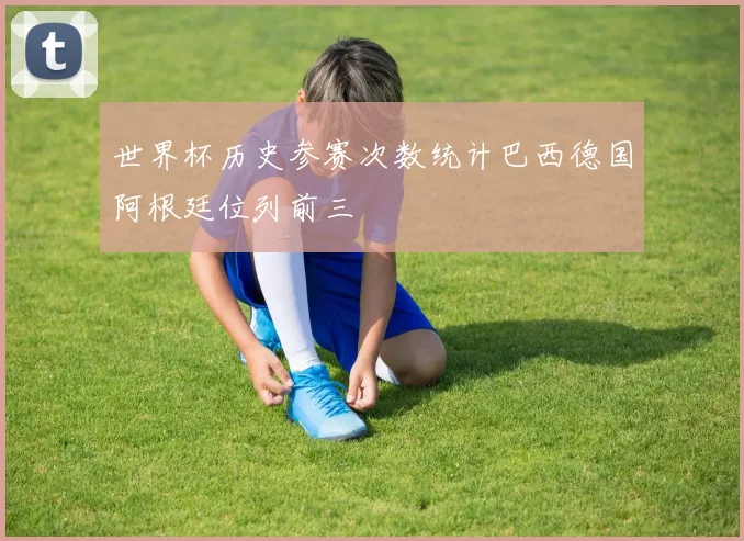 世界杯历史参赛次数统计巴西德国阿根廷位列前三