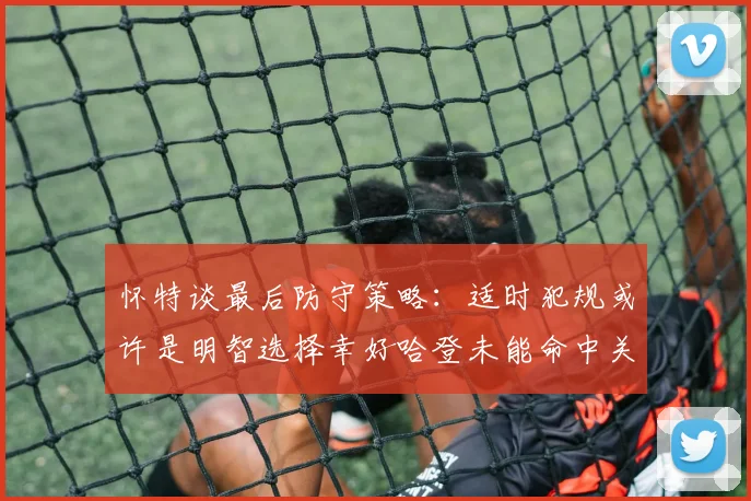 怀特谈最后防守策略：适时犯规或许是明智选择幸好哈登未能命中关键投篮