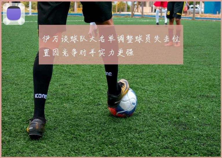 伊万谈球队大名单调整球员失去位置因竞争对手实力更强
