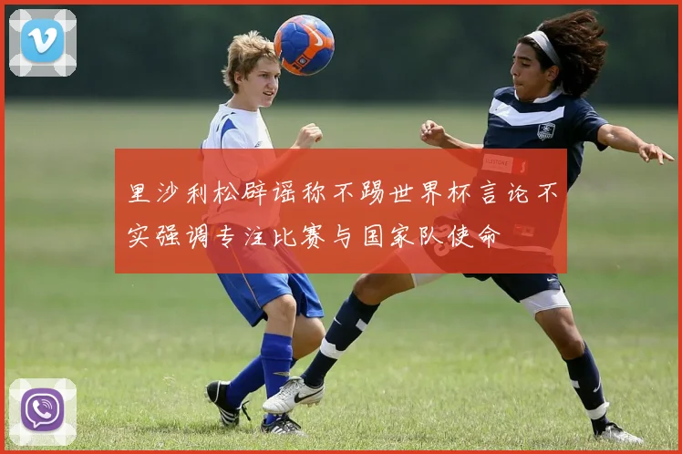 里沙利松辟谣称不踢世界杯言论不实强调专注比赛与国家队使命