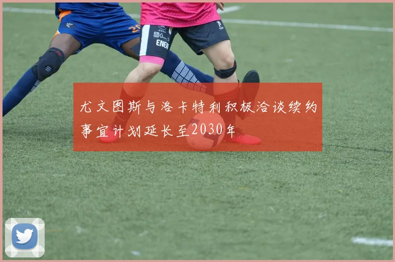 尤文图斯与洛卡特利积极洽谈续约事宜计划延长至2030年