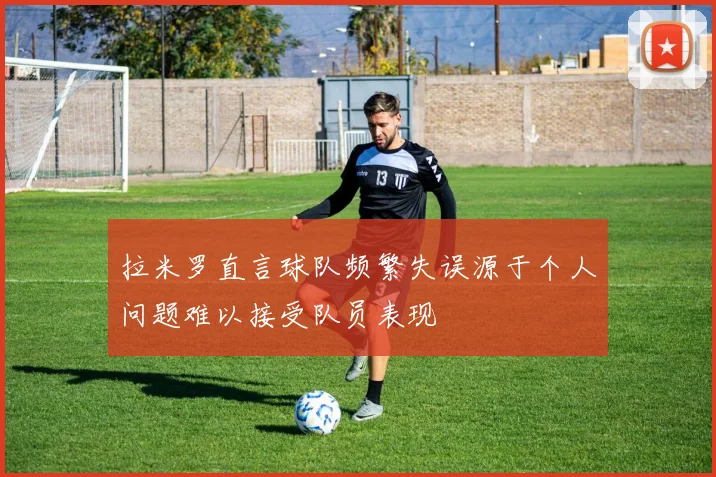 拉米罗直言球队频繁失误源于个人问题难以接受队员表现