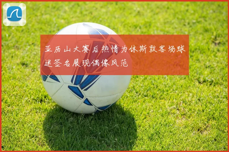 亚历山大赛后热情为休斯敦客场球迷签名展现偶像风范