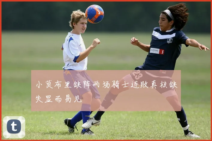 小莫布里缺阵两场骑士连败真核缺失显而易见