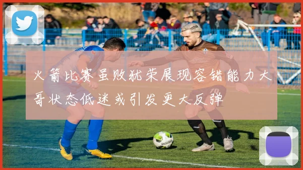 火箭比赛虽败犹荣展现容错能力大哥状态低迷或引发更大反弹