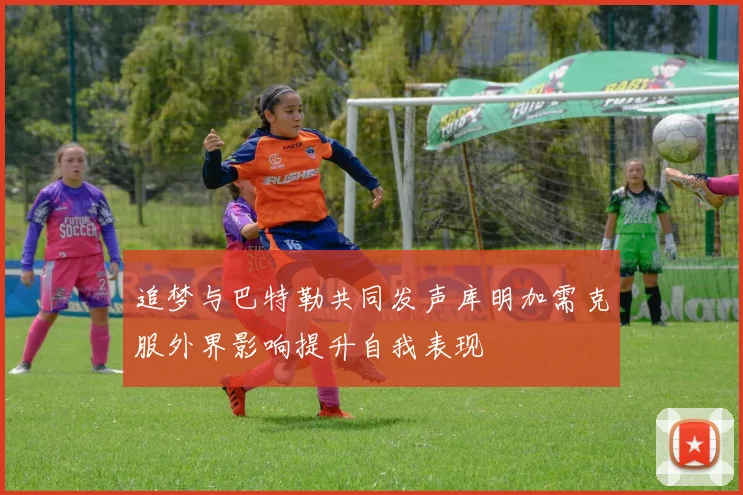 追梦与巴特勒共同发声库明加需克服外界影响提升自我表现