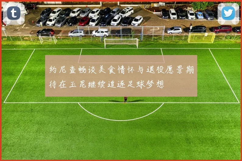 约尼查畅谈美食情怀与退役愿景期待在玉昆继续追逐足球梦想