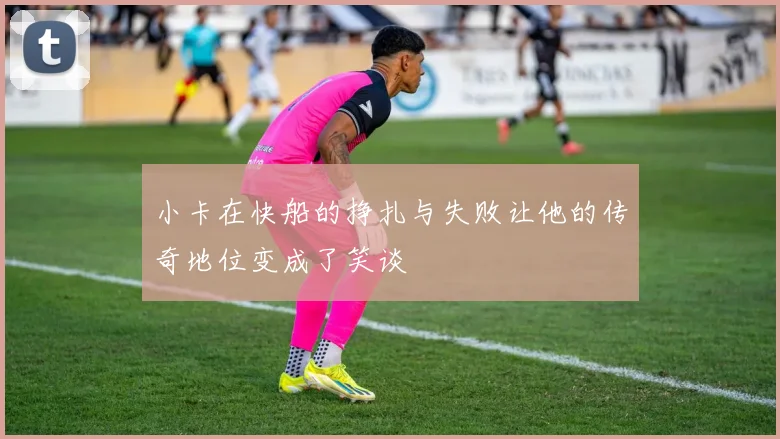 小卡在快船的挣扎与失败让他的传奇地位变成了笑谈