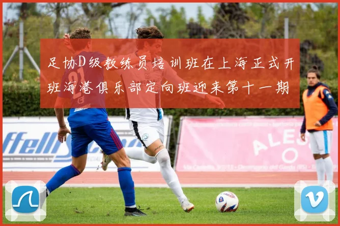 足协D级教练员培训班在上海正式开班海港俱乐部定向班迎来第十一期学员