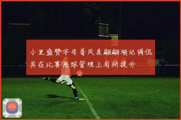 小里盛赞字母哥风度翩翩湖记调侃其在比赛用球管理上有所提升