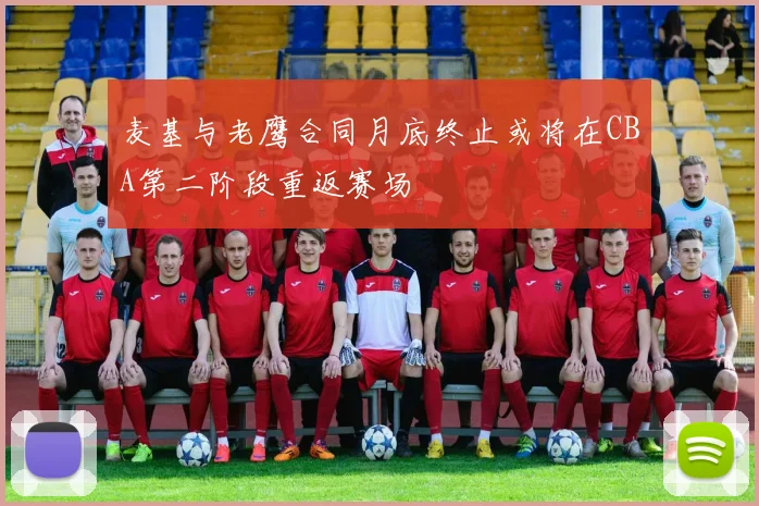 麦基与老鹰合同月底终止或将在CBA第二阶段重返赛场