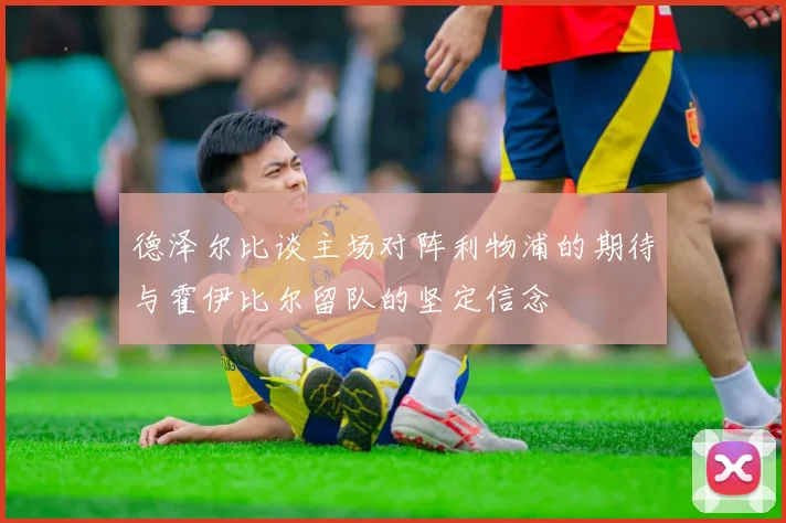 德泽尔比谈主场对阵利物浦的期待与霍伊比尔留队的坚定信念