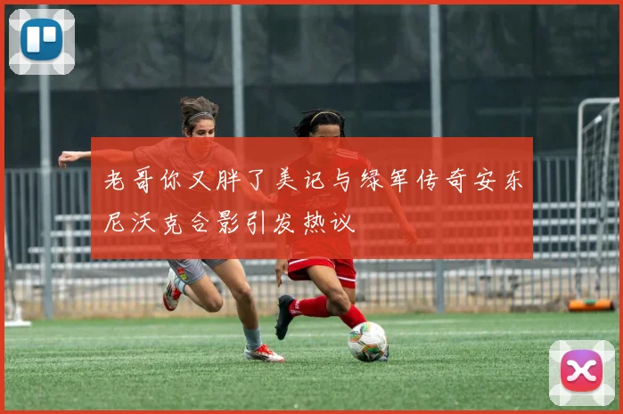 老哥你又胖了美记与绿军传奇安东尼沃克合影引发热议