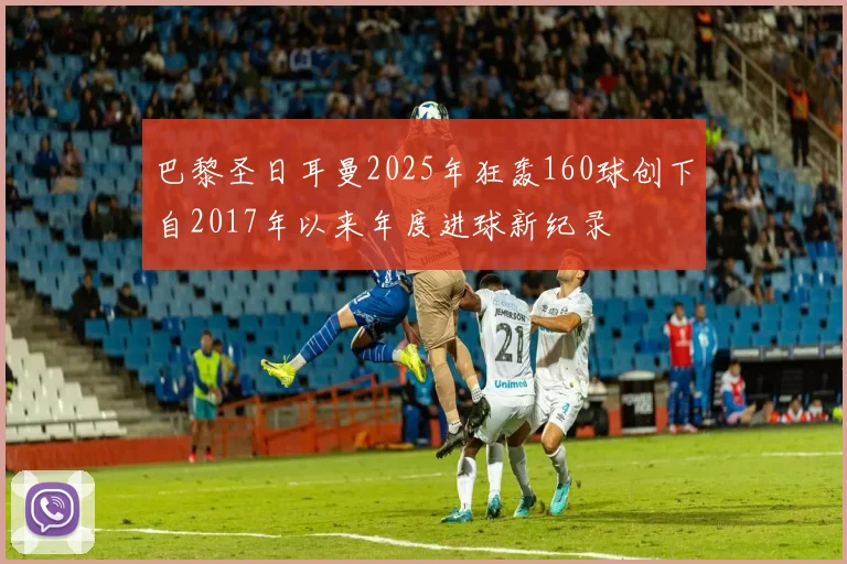 巴黎圣日耳曼2025年狂轰160球创下自2017年以来年度进球新纪录