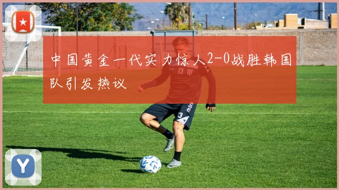 中国黄金一代实力惊人2-0战胜韩国队引发热议
