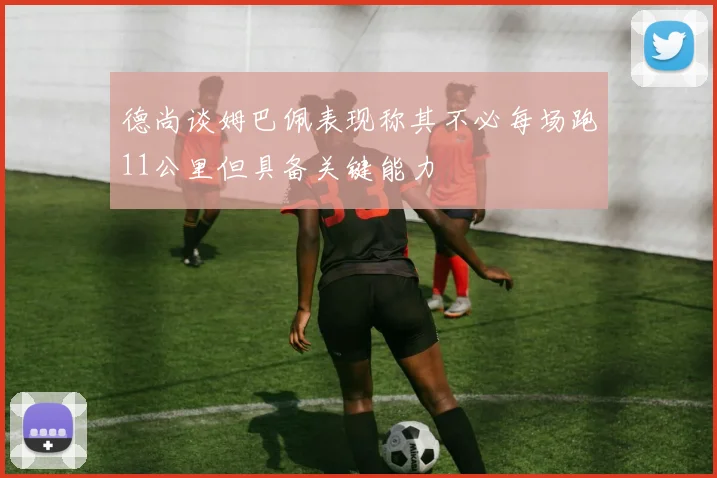 德尚谈姆巴佩表现称其不必每场跑11公里但具备关键能力