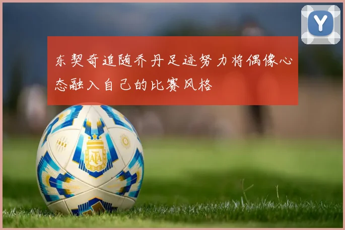 东契奇追随乔丹足迹努力将偶像心态融入自己的比赛风格