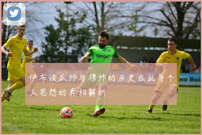 伊布谈瓜帅与穆帅的历史成就与个人恩怨的真相解析