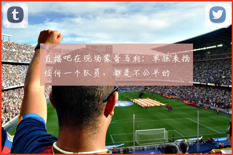 直播吧在现场蒙哥马利：单独表扬任何一个队员，都是不公平的