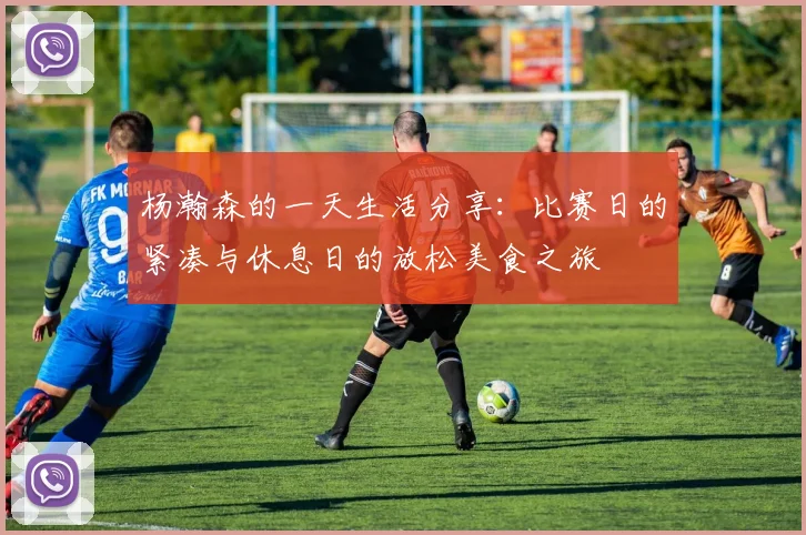 杨瀚森的一天生活分享：比赛日的紧凑与休息日的放松美食之旅