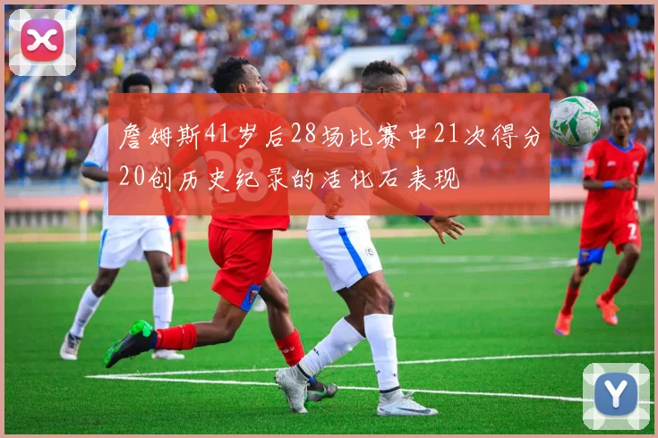 詹姆斯41岁后28场比赛中21次得分20创历史纪录的活化石表现