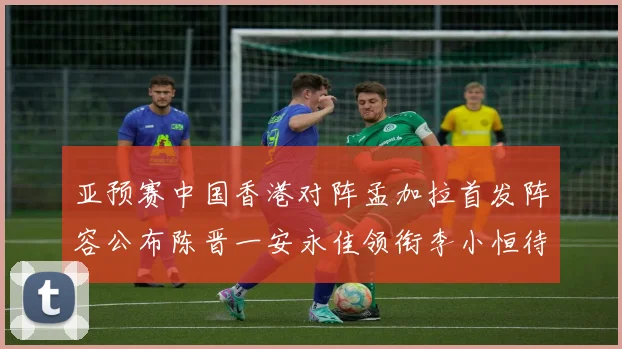 亚预赛中国香港对阵孟加拉首发阵容公布陈晋一安永佳领衔李小恒待命