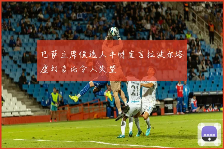巴萨主席候选人丰特直言拉波尔塔虚幻言论令人失望