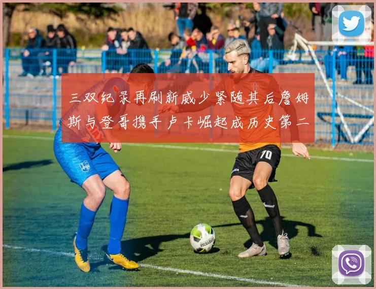 三双纪录再刷新威少紧随其后詹姆斯与登哥携手卢卡崛起成历史第二