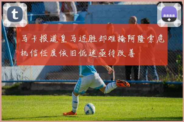 马卡报道皇马连胜却难掩阿隆索危机信任度依旧低迷亟待改善