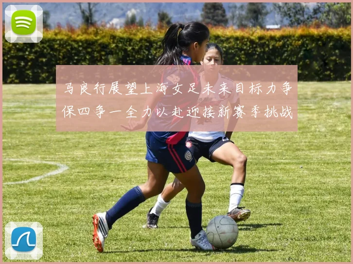 马良行展望上海女足未来目标力争保四争一全力以赴迎接新赛季挑战