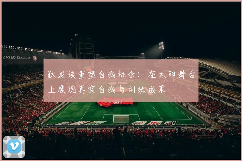 狄龙谈重塑自我机会：在太阳舞台上展现真实自我与训练成果