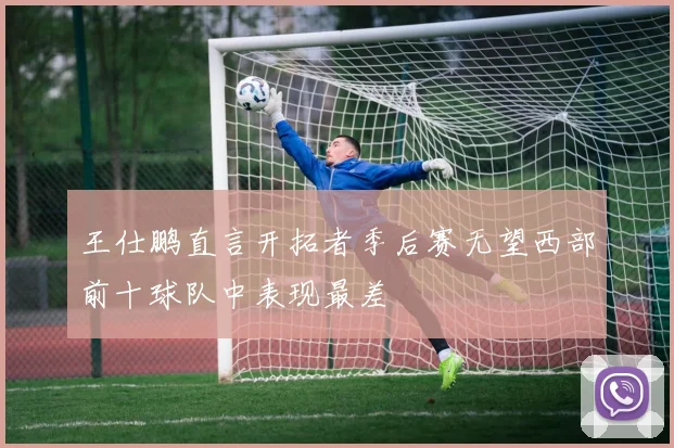 王仕鹏直言开拓者季后赛无望西部前十球队中表现最差