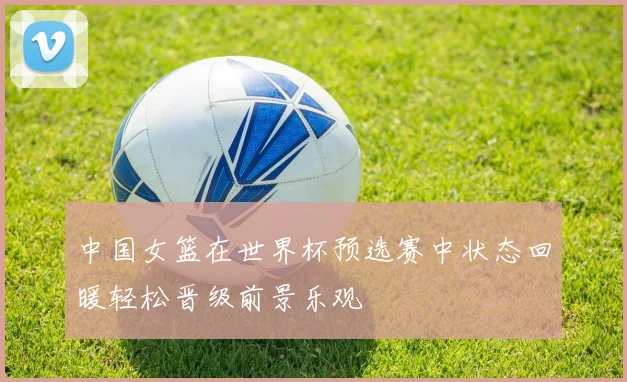 中国女篮在世界杯预选赛中状态回暖轻松晋级前景乐观