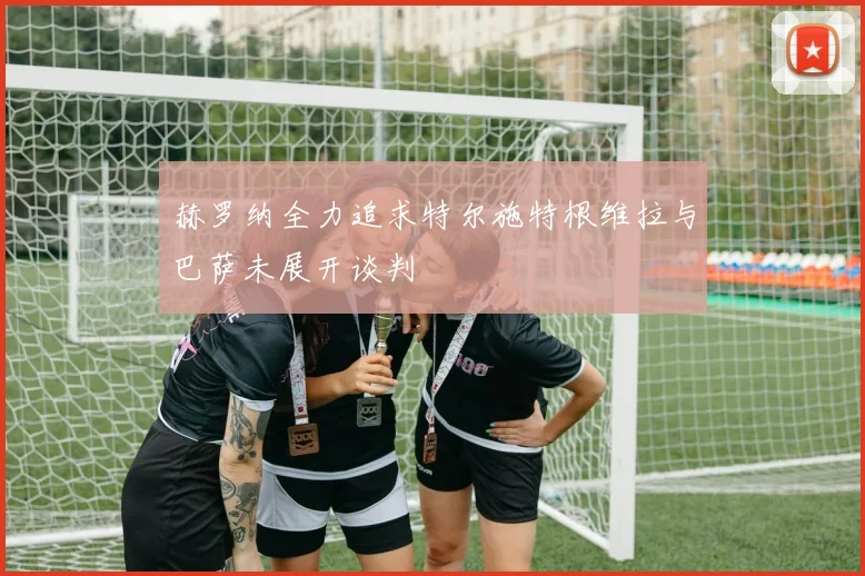 赫罗纳全力追求特尔施特根维拉与巴萨未展开谈判