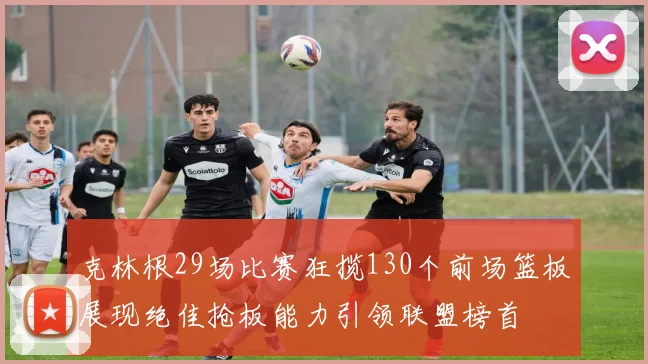 克林根29场比赛狂揽130个前场篮板展现绝佳抢板能力引领联盟榜首