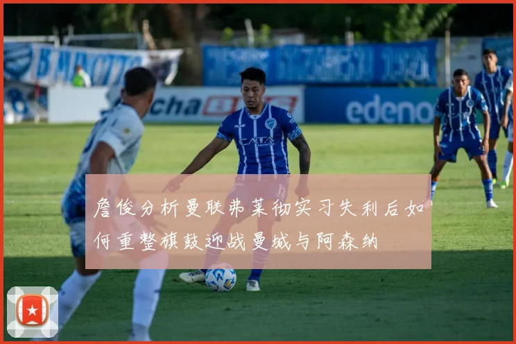 詹俊分析曼联弗莱彻实习失利后如何重整旗鼓迎战曼城与阿森纳