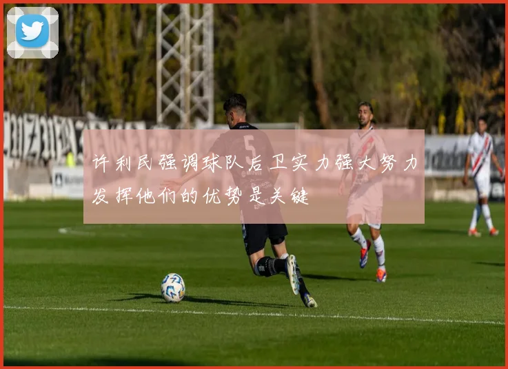 许利民强调球队后卫实力强大努力发挥他们的优势是关键