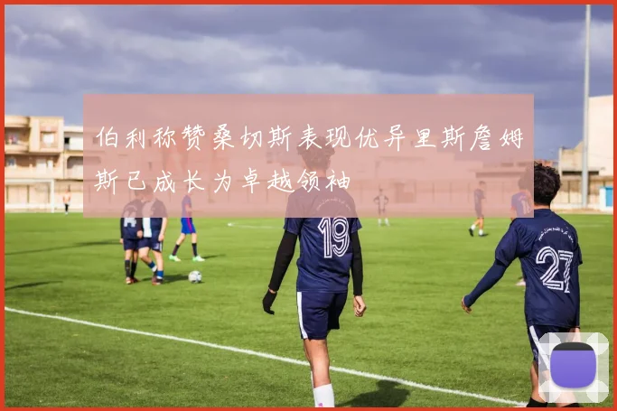 伯利称赞桑切斯表现优异里斯詹姆斯已成长为卓越领袖