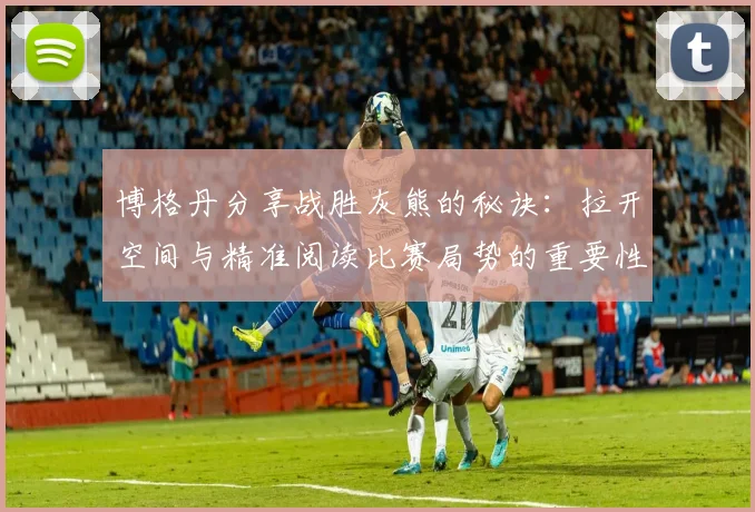 博格丹分享战胜灰熊的秘诀：拉开空间与精准阅读比赛局势的重要性