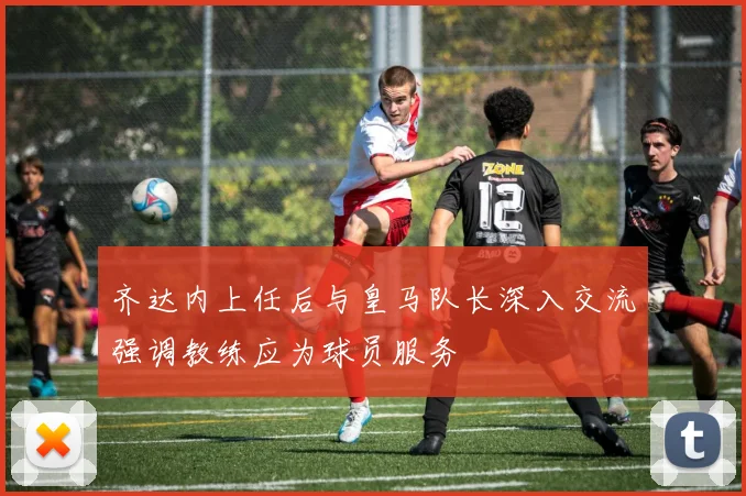 齐达内上任后与皇马队长深入交流强调教练应为球员服务